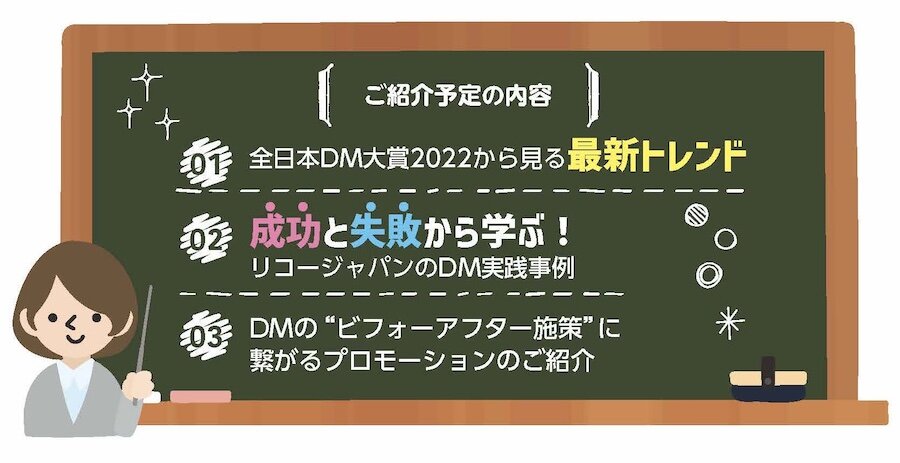 ・全日本DM対象2022から見る最新トレンド　・成功と失敗から学ぶ！リコージャパンのDM実践事例　・DMの“ビフォーアフター施策”に繋がるプロモーションのご紹介